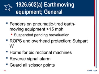 52 ©2006 TEEX
1926.602(a) Earthmoving
equipment; General
 Fenders on pneumatic-tired earth-
moving equipment >15 mph
 Suspended pending reevaluation
 ROPS and overhead protection: Subpart
W
 Horns for bidirectional machines
 Reverse signal alarm
 Guard all scissor points
 