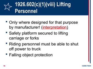 56 ©2006 TEEX
1926.602(c)(1)(viii) Lifting
Personnel
 Only where designed for that purpose
by manufacturer! (interpretation)
 Safety platform secured to lifting
carriage or forks
 Riding personnel must be able to shut
off power to truck
 Falling object protection
 