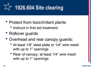 59 ©2006 TEEX
1926.604 Site clearing
 Protect from toxic/irritant plants
 Instruct in first aid treatment
 Rollover guards
 Overhead and rear canopy guards:
 At least 1/8” steel plate or 1/4” wire mesh
with up to 1” openings
 Rear of canopy: at least 1/4” wire mesh
with up to 1” openings
 