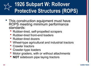 61 ©2006 TEEX
1926 Subpart W: Rollover
Protective Structures (ROPS)
 This construction equipment must have
ROPS meeting minimum performance
standards:
 Rubber-tired, self-propelled scrapers
 Rubber-tired front-end loaders
 Rubber-tired dozers
 Wheel-type agricultural and industrial tractors
 Crawler tractors
 Crawler-type loaders
 Motor graders, with or without attachments
 NOT sideboom pipe laying tractors
 