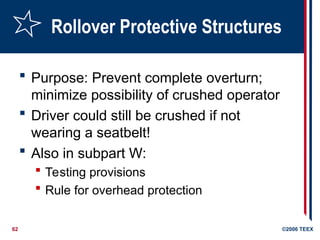 62 ©2006 TEEX
Rollover Protective Structures
 Purpose: Prevent complete overturn;
minimize possibility of crushed operator
 Driver could still be crushed if not
wearing a seatbelt!
 Also in subpart W:
 Testing provisions
 Rule for overhead protection
 
