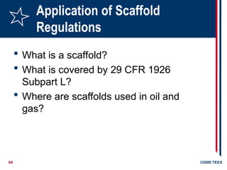 64 ©2006 TEEX
Application of Scaffold
Regulations
 What is a scaffold?
 What is covered by 29 CFR 1926
Subpart L?
 Where are scaffolds used in oil and
gas?
 