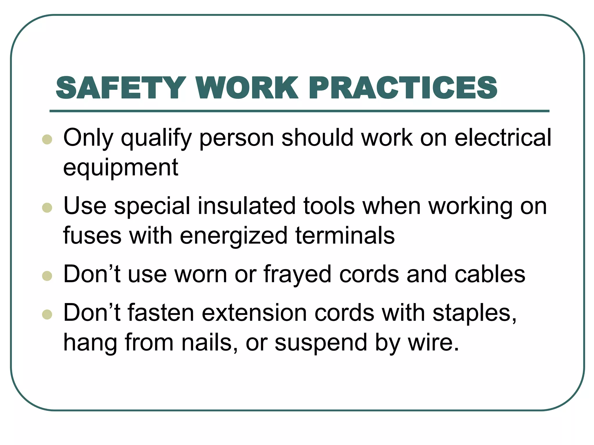 SAFETY WORK PRACTICES
 Only qualify person should work on electrical
equipment
 Use special insulated tools when working on
fuses with energized terminals
 Don’t use worn or frayed cords and cables
 Don’t fasten extension cords with staples,
hang from nails, or suspend by wire.
 