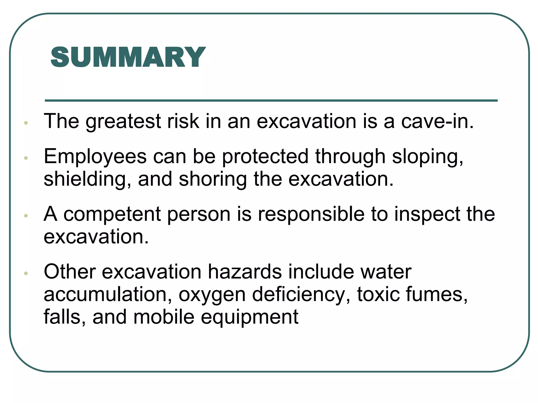 SUMMARY
• The greatest risk in an excavation is a cave-in.
• Employees can be protected through sloping,
shielding, and shoring the excavation.
• A competent person is responsible to inspect the
excavation.
• Other excavation hazards include water
accumulation, oxygen deficiency, toxic fumes,
falls, and mobile equipment
 