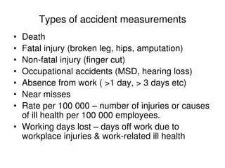 Types of accident measurements
• Death
• Fatal injury (broken leg, hips, amputation)
• Non-fatal injury (finger cut)
• Occupational accidents (MSD, hearing loss)
• Absence from work ( >1 day, > 3 days etc)
• Near misses
• Rate per 100 000 – number of injuries or causes
of ill health per 100 000 employees.
• Working days lost – days off work due to
workplace injuries & work-related ill health
 