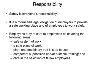 Responsibility
• Safety is everyone’s responsibility.
• It is a moral and legal obligation of employers to provide
a safe working place and of employees to work safely.
• Employer’s duty of care to employees as covering the
following areas:
– safe system of work;
– a safe place of work;
– plant and machinery that is safe to use;
– competent supervision and/or suitable training; and
– care in the selection of fellow employees.
 