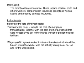 Direct costs
The direct costs are insurance. These include medical costs and
others workers’ compensation insurance benefits as well as
liability and property-damage insurance.
Indirect costs
Below are the lists of indirect costs:
Transportation costs – include the cost of emergency
transportation, together with the cost of other personnel that
were necessary to get to the injured worker to proper medical
facilities
Wages paid to injured worker for time not worked – include all the
time in which the worker was not actually doing his or her job
and for the wages paid.
 
