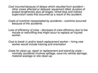Cost incurred because of delays which resulted from accident –
other crews affected or delayed; equipment idled; duration of
project lengthened; plus all wages, rental fees and indirect
supervision costs that occurred as a result of the accident.
Costs of overtime necessitated by accidents – overtime occurred
because of the accidents
Loss of efficiency of crew – decrease of crew efficiency due to low
morale or reshuffling that might occur to replace an injured
worker.
Cost to break in and/or teach replacement worker – hiring new
worker would include training and orientation
Costs for clean-up, repair or replacement and stand-by costs –
normally accidents involves spillage, cave-ins vehicle damage,
material wastage or site clean-up
 