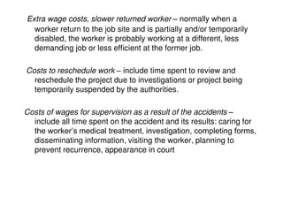 Extra wage costs, slower returned worker – normally when a
worker return to the job site and is partially and/or temporarily
disabled, the worker is probably working at a different, less
demanding job or less efficient at the former job.
Costs to reschedule work – include time spent to review and
reschedule the project due to investigations or project being
temporarily suspended by the authorities.
Costs of wages for supervision as a result of the accidents –
include all time spent on the accident and its results: caring for
the worker’s medical treatment, investigation, completing forms,
disseminating information, visiting the worker, planning to
prevent recurrence, appearance in court
 