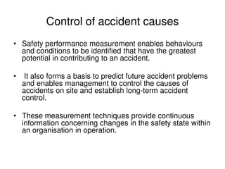 Control of accident causes
• Safety performance measurement enables behaviours
and conditions to be identified that have the greatest
potential in contributing to an accident.
• It also forms a basis to predict future accident problems
and enables management to control the causes of
accidents on site and establish long-term accident
control.
• These measurement techniques provide continuous
information concerning changes in the safety state within
an organisation in operation.
 