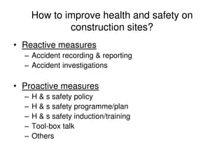 How to improve health and safety on
construction sites?
• Reactive measures
– Accident recording & reporting
– Accident investigations
• Proactive measures
– H & s safety policy
– H & s safety programme/plan
– H & s safety induction/training
– Tool-box talk
– Others
 