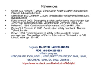 References
• Grifitth A & Howarth T. 2000. Construction health & safety management.
Pearson Education Limited.
• Samuelson B & Lundholm L. 2006. Arbetsskador I byggverksamhet 2005.
Byggindustrins
• Kunju Ahmad. 2000. Developing a safety performance measurement tool
(SPMT) for construction sites. Loughborough University thesis. UK.
• Heberle D. 1998. Construction safety manual. McGraw Hill. USA.
• Davies V.J. Tomasin K. 1990. Construction safety handbook. Thomas
Telford, London.
• Brown. 1996. Total integration of safety professional into project
management. Proceedings. of the 1st International Conference of CIB,
Libson, W99. pp 137-144.
Regards, Mr. SYED HAIDER ABBAS
MOB. +92-300-2893683
MBA in progress,
NEBOSH IGC, IOSH, HSRLI, NBCS,GI,FST,FOHSW,ISO 9001, 14001,
'BS OHSAS 18001, SAI 8000, Qualified .
https://www.facebook.com/HseIndustrialSafetyIsti
 