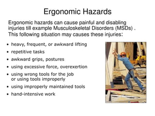 Ergonomic Hazards
Ergonomic hazards can cause painful and disabling
injuries till example Musculoskeletal Disorders (MSDs) .
This following situation may causes these injuries:
• heavy, frequent, or awkward lifting
• repetitive tasks
• awkward grips, postures
• using excessive force, overexertion
• using wrong tools for the job
or using tools improperly
• using improperly maintained tools
• hand-intensive work
 