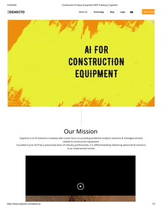 7/30/2020 Construction & Heavy Equipment GPS Tracking | Cognecto
https://www.cognecto.com/about-us 1/2
Our Mission
Cognecto is an AI Solutions company with a laser focus on providing predictive analytics solutions & managed services
related to construction equipment.
Founded in June 2019 by a passionate team of industry professionals, it is diﬀerentiated by delivering advanced AI solutions
to an underserved market.
COGNECTO About Us Technology Blog Login Free Trial (30
 