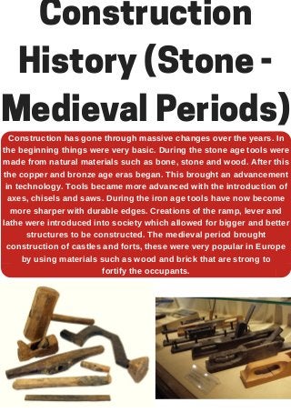 Construction
History (Stone -
Medieval Periods)
Construction has gone through massive changes over the years. In
the beginning things were very basic. During the stone age tools were
made from natural materials such as bone, stone and wood. After this
the copper and bronze age eras began. This brought an advancement
in technology. Tools became more advanced with the introduction of
axes, chisels and saws. During the iron age tools have now become
more sharper with durable edges. Creations of the ramp, lever and
lathe were introduced into society which allowed for bigger and better
structures to be constructed. The medieval period brought
construction of castles and forts, these were very popular in Europe
by using materials such as wood and brick that are strong to
fortify the occupants.
 