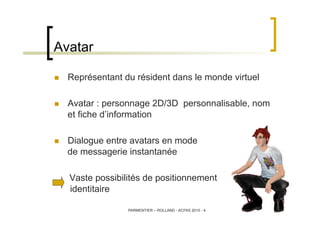 Avatar

    Représentant du résident dans le monde virtuel

    Avatar : personnage 2D/3D personnalisable, nom
     et f...