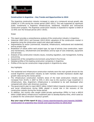 Construction in Argentina – Key Trends and Opportunities to 2016

The Argentine construction industry increased in value at a compound annual growth rate
(CAGR) of 17.9% during the review period (2007–2011). This was supported by significant
public investments in Argentine infrastructural, residential, industrial and commercial
construction projects. The Argentine construction industry is expected to register a CAGR of
12.45% over the forecast period (2011–2016).

Scope

This report provides a comprehensive analysis of the construction industry in Argentina:
Historical (2007-2011) and forecast (2012-2016) valuations of the construction market in
Argentina using the construction output and value-add methods
Segmentation by sector (commercial, industrial, infrastructure, institutional and residential)
and by project type
Breakdown of values within each project type, by type of activity (new construction, repair
and maintenance, refurbishment and demolition) and by type of cost (materials, equipment
and services)
Analysis of key construction industry issues, including regulation, cost management, funding
and pricing
Assessment of the competitive environment using Porter’s Five Forces
Detailed profiles of the leading construction companies in Argentina
Profiles of the top ten construction mega-projects in Argentina by value

Key highlights

The residential and infrastructure construction markets were the main growth drivers for the
overall Argentine construction industry as both markets recorded impressive double digit
growth rates during the review period.
The infrastructure construction market’s share of the total construction industry value
increased from 44.6% in 2007 to 45% in 2011 due to the country’s huge investment in
infrastructure. Also, Argentina’s infrastructure is considered to be well developed when
compared with other Latin American countries.
The government’s plan to inject ARS71 billion (US$22 billion) towards improvements in road
and social infrastructure during 2008, played a crucial role in the recovery of the
construction industry during the review period.
In addition, the country also sought public-private partnerships (PPPs) to fund a ARS19
billion (US$6 billion) infrastructure investment plan to develop Buenos Aires, which acted as
a catalyst for the construction industry’s growth.

Buy your copy of this report @ http://www.reportsnreports.com/reports/162569-
construction-in-argentina-key-trends-and-opportunities-to-2016.html
 