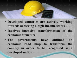 • Developed countries are actively working
towards achieving a high-income status .
• Involves intensive transformation of the
economic structure.
• The governments have outlined an
economic road map to transform the
country in order to be recognised as a
developed nation.
 
