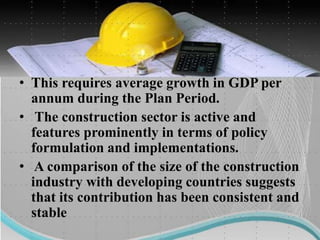 • This requires average growth in GDP per
annum during the Plan Period.
• The construction sector is active and
features prominently in terms of policy
formulation and implementations.
• A comparison of the size of the construction
industry with developing countries suggests
that its contribution has been consistent and
stable
 