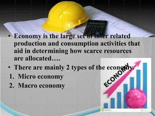 • Economy is the large set of inter related
production and consumption activities that
aid in determining how scarce resources
are allocated….
• There are mainly 2 types of the economy.
1. Micro economy
2. Macro economy
 