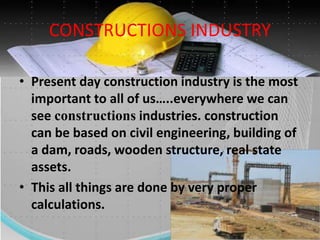 CONSTRUCTIONS INDUSTRY
• Present day construction industry is the most
important to all of us…..everywhere we can
see constructions industries. construction
can be based on civil engineering, building of
a dam, roads, wooden structure, real state
assets.
• This all things are done by very proper
calculations.
 