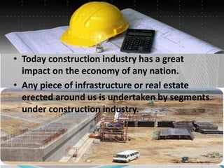 • Today construction industry has a great
impact on the economy of any nation.
• Any piece of infrastructure or real estate
erected around us is undertaken by segments
under construction industry.
 