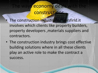 The ways economy deals with the
constructions
• The construction industry is diversfirld.it
involves which clients like property builders,
property developers ,materials suppliers and
contractors.
• The construction industry brings cost effective
building solutions where in all these clients
play an active role to make the contract a
success.
 