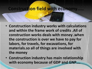 Construction field with economy…..
• Construction industry works with calculations
and within the frame work of credits .All of
construction works deals with money .when
the construction is over we have to pay for
labors, for travels, for excavations, for
materials.so all of things are involved with
the money
• Construction industry has main relationship
with economy because of GDP and GNP….
 