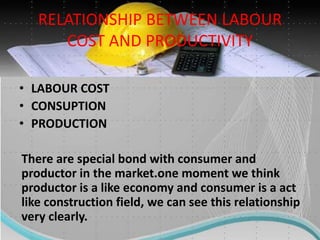 RELATIONSHIP BETWEEN LABOUR
COST AND PRODUCTIVITY
• LABOUR COST
• CONSUPTION
• PRODUCTION
There are special bond with consumer and
productor in the market.one moment we think
productor is a like economy and consumer is a act
like construction field, we can see this relationship
very clearly.
 