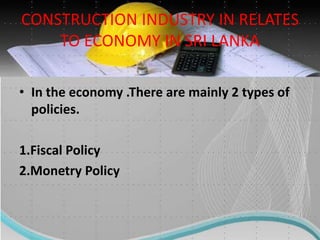CONSTRUCTION INDUSTRY IN RELATES
TO ECONOMY IN SRI LANKA
• In the economy .There are mainly 2 types of
policies.
1.Fiscal Policy
2.Monetry Policy
 