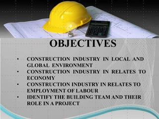 OBJECTIVES
• CONSTRUCTION INDUSTRY IN LOCAL AND
GLOBAL ENVIRONMENT
• CONSTRUCTION INDUSTRY IN RELATES TO
ECONOMY
• CONSTRUCTION INDUSTRY IN RELATES TO
EMPLOYMENT OF LABOUR
• IDENTIFY THE BUILDING TEAM AND THEIR
ROLE IN A PROJECT
 