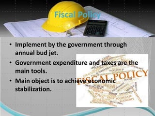 Fiscal Policy
• Implement by the government through
annual bud jet.
• Government expenditure and taxes are the
main tools.
• Main object is to achieve economic
stabilization.
 
