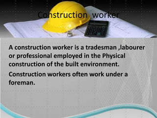 Construction worker
A construction worker is a tradesman ,labourer
or professional employed in the Physical
construction of the built environment.
Construction workers often work under a
foreman.
 