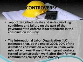 CONTROVERSY
• report described unsafe and unfair working
conditions and failure on the part of the
government to enforce labor standards in the
construction industry.
• The International Labor Organization (ILO)
estimated that, at the end of 2006, 90% of the
40 million construction workers in China were
migrant workers.Many of the migrant workers
turned to construction work after their farming
communities collapsed into poverty.
 