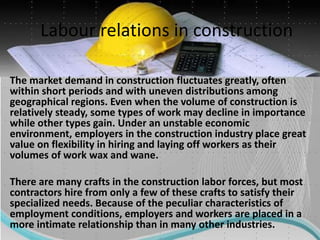 Labour relations in construction
The market demand in construction fluctuates greatly, often
within short periods and with uneven distributions among
geographical regions. Even when the volume of construction is
relatively steady, some types of work may decline in importance
while other types gain. Under an unstable economic
environment, employers in the construction industry place great
value on flexibility in hiring and laying off workers as their
volumes of work wax and wane.
There are many crafts in the construction labor forces, but most
contractors hire from only a few of these crafts to satisfy their
specialized needs. Because of the peculiar characteristics of
employment conditions, employers and workers are placed in a
more intimate relationship than in many other industries.
 