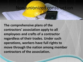 Non-unionized construction
The comprehensive plans of the
contractors' association apply to all
employees and crafts of a contractor
regardless of their trades. Under such
operations, workers have full rights to
move through the nation among member
contractors of the association.
 
