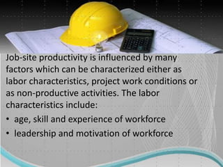Job-site productivity is influenced by many
factors which can be characterized either as
labor characteristics, project work conditions or
as non-productive activities. The labor
characteristics include:
• age, skill and experience of workforce
• leadership and motivation of workforce
 