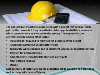 The non-productive activities associated with a project may or may not be
paid by the owner, but they nevertheless take up potential labor resources
which can otherwise be directed to the project. The non-productive
activities include among other factors:
• Indirect labor required to maintain the progress of the project
• Rework for correcting unsatisfactory work
• Temporary work stoppage due to inclement weather or material shortage
• Time off for union activities
• Absentee time, including late start and early quits
• Non-working holidays
• Strikes
Each category of factors affects the productive labor available to a project as
well as the on-site labor efficiency.
 