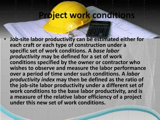 Project work conditions
• Job-site labor productivity can be estimated either for
each craft or each type of construction under a
specific set of work conditions. A base labor
productivity may be defined for a set of work
conditions specified by the owner or contractor who
wishes to observe and measure the labor performance
over a period of time under such conditions. A labor
productivity index may then be defined as the ratio of
the job-site labor productivity under a different set of
work conditions to the base labor productivity, and is
a measure of the relative labor efficiency of a project
under this new set of work conditions.
 
