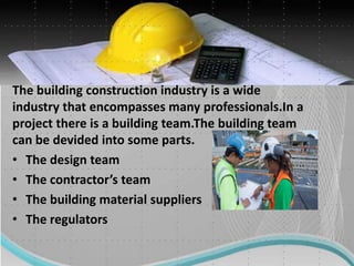 The building construction industry is a wide
industry that encompasses many professionals.In a
project there is a building team.The building team
can be devided into some parts.
• The design team
• The contractor’s team
• The building material suppliers
• The regulators
 