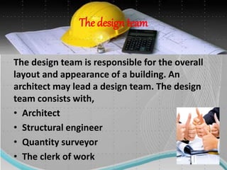 The design team
The design team is responsible for the overall
layout and appearance of a building. An
architect may lead a design team. The design
team consists with,
• Architect
• Structural engineer
• Quantity surveyor
• The clerk of work
 