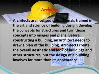 Architect
• Architects are licensed professionals trained in
the art and science of building design, develop
the concepts for structures and turn those
concepts into images and plans. Before
constructing a building, an architect needs to
draw a plan of the building. Architects create
the overall aesthetic and look of buildings and
other structures, but the design of a building
involves far more than its appearance.
 