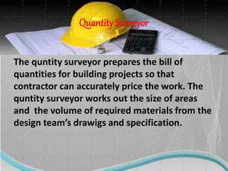 Quantity Surveyor
The quntity surveyor prepares the bill of
quantities for building projects so that
contractor can accurately price the work. The
quntity surveyor works out the size of areas
and the volume of required materials from the
design team’s drawigs and specification.
 