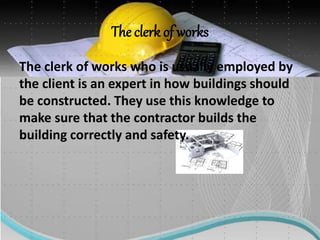 The clerk of works
The clerk of works who is usually employed by
the client is an expert in how buildings should
be constructed. They use this knowledge to
make sure that the contractor builds the
building correctly and safety.
 