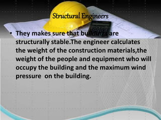 Structural Engineers
• They makes sure that buildings are
structurally stable.The engineer calculates
the weight of the construction materials,the
weight of the people and equipment who will
occupy the building and the maximum wind
pressure on the building.
 