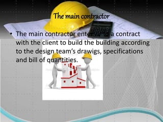 The main contractor
• The main contractor enters into a contract
with the client to build the building according
to the design team’s drawigs, specifications
and bill of quantities.
 