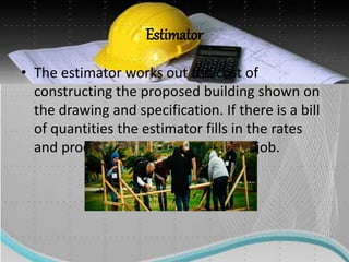 Estimator
• The estimator works out the cost of
constructing the proposed building shown on
the drawing and specification. If there is a bill
of quantities the estimator fills in the rates
and produces the total cost for the job.
 