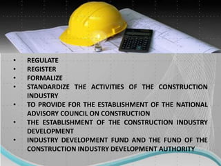 • REGULATE
• REGISTER
• FORMALIZE
• STANDARDIZE THE ACTIVITIES OF THE CONSTRUCTION
INDUSTRY
• TO PROVIDE FOR THE ESTABLISHMENT OF THE NATIONAL
ADVISORY COUNCIL ON CONSTRUCTION
• THE ESTABLISHMENT OF THE CONSTRUCTION INDUSTRY
DEVELOPMENT
• INDUSTRY DEVELOPMENT FUND AND THE FUND OF THE
CONSTRUCTION INDUSTRY DEVELOPMENT AUTHORITY
 