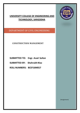 UNIVERSITY COLLEGE OF ENGINEERING AND
TECHNOLOGY, SARGODHA
CONSTRUCTION MANGEMENT
SUBMITTED TO: Engr. Asad Sultan
SUBMITTED BY: Shahrukh Niaz
ROLL NUMBERS: BCEF16M017
(Assignment)
DEPARTMENT OF CIVIL ENGINEERING
 