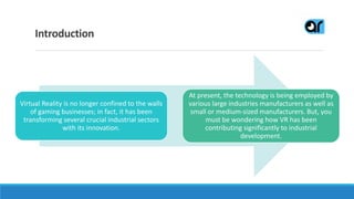 Introduction
Virtual Reality is no longer confined to the walls
of gaming businesses; in fact, it has been
transforming several crucial industrial sectors
with its innovation.
At present, the technology is being employed by
various large industries manufacturers as well as
small or medium-sized manufacturers. But, you
must be wondering how VR has been
contributing significantly to industrial
development.
 